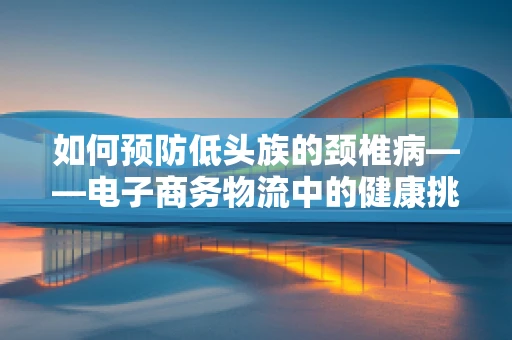 如何预防低头族的颈椎病——电子商务物流中的健康挑战