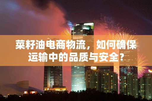 菜籽油电商物流，如何确保运输中的品质与安全？