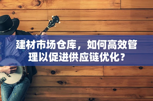 建材市场仓库，如何高效管理以促进供应链优化？