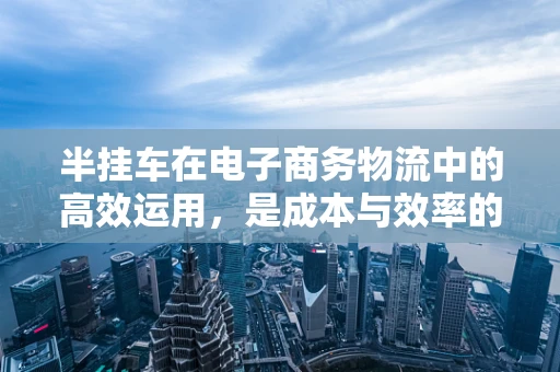 半挂车在电子商务物流中的高效运用，是成本与效率的完美平衡吗？