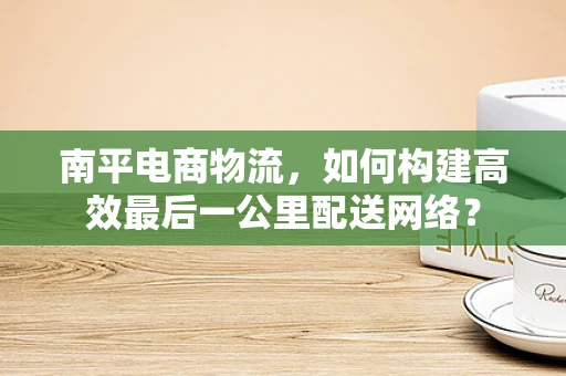南平电商物流，如何构建高效最后一公里配送网络？