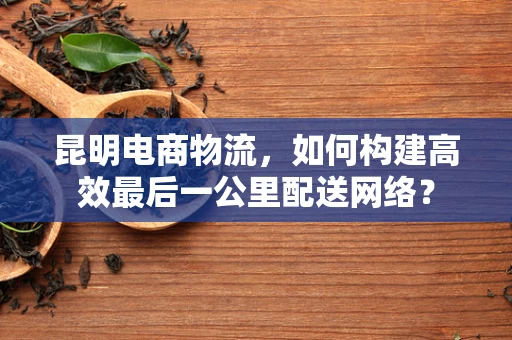 昆明电商物流，如何构建高效最后一公里配送网络？