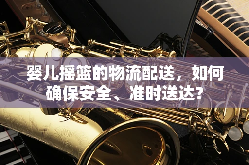 婴儿摇篮的物流配送，如何确保安全、准时送达？