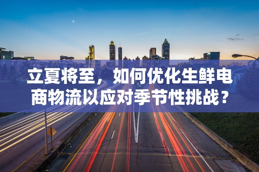 立夏将至，如何优化生鲜电商物流以应对季节性挑战？