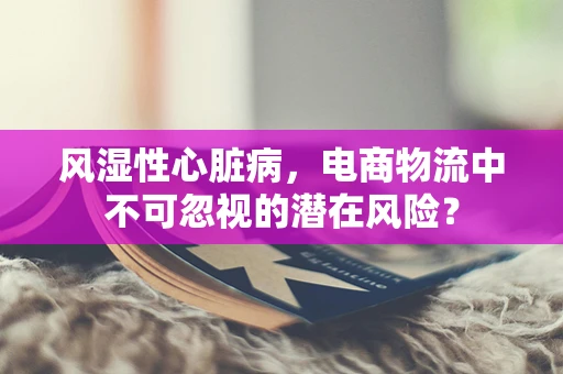 风湿性心脏病，电商物流中不可忽视的潜在风险？