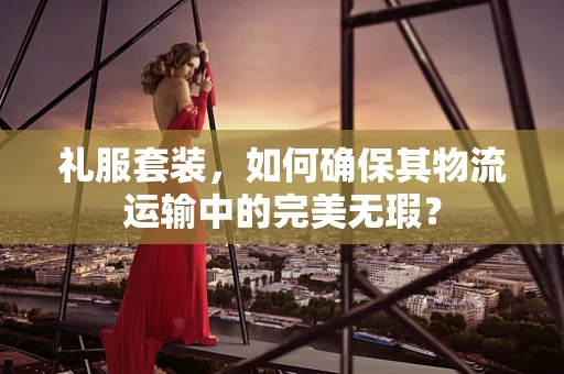 礼服套装，如何确保其物流运输中的完美无瑕？