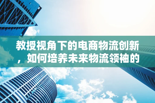 教授视角下的电商物流创新，如何培养未来物流领袖的数字思维？