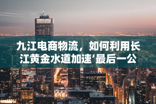 九江电商物流，如何利用长江黄金水道加速‘最后一公里’？
