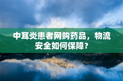 中耳炎患者网购药品，物流安全如何保障？