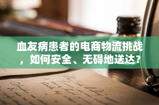 血友病患者的电商物流挑战，如何安全、无碍地送达？