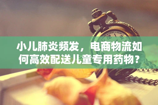 小儿肺炎频发，电商物流如何高效配送儿童专用药物？