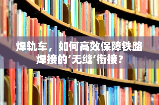 焊轨车，如何高效保障铁路焊接的‘无缝’衔接？