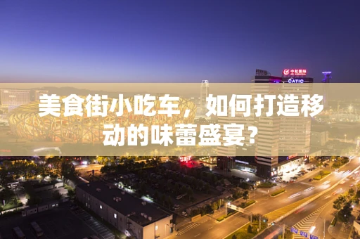 美食街小吃车，如何打造移动的味蕾盛宴？