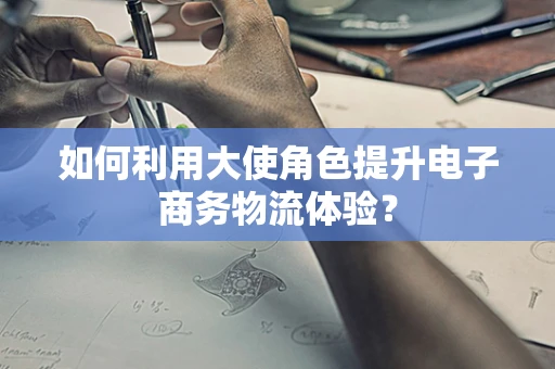 如何利用大使角色提升电子商务物流体验？