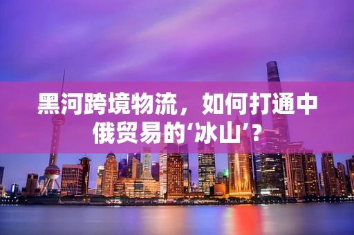 黑河跨境物流，如何打通中俄贸易的‘冰山’？