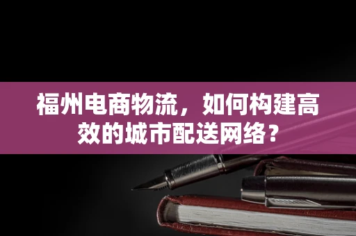 福州电商物流，如何构建高效的城市配送网络？
