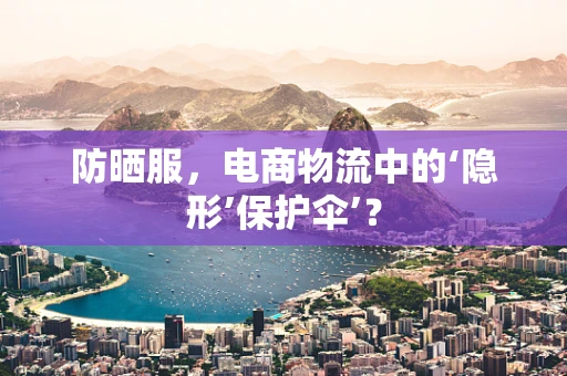 防晒服，电商物流中的‘隐形’保护伞’？