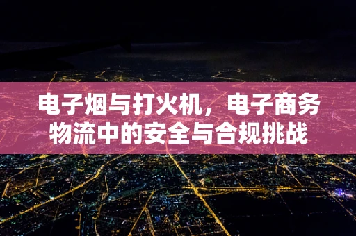 电子烟与打火机，电子商务物流中的安全与合规挑战