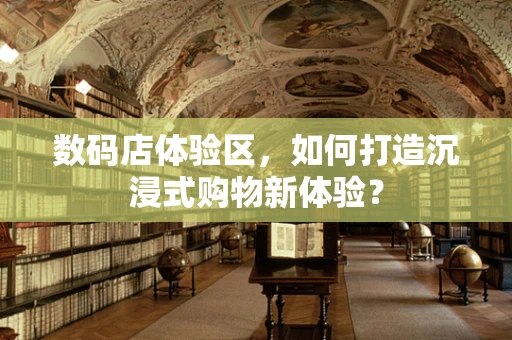 数码店体验区，如何打造沉浸式购物新体验？