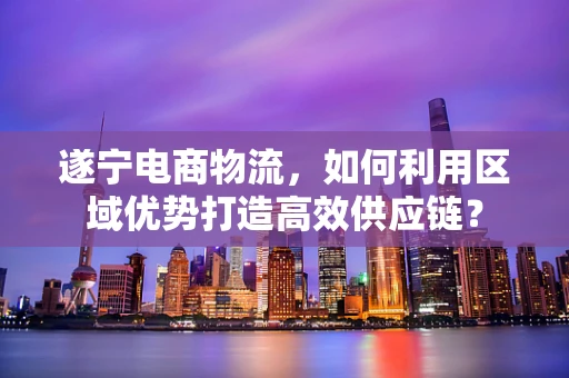 遂宁电商物流，如何利用区域优势打造高效供应链？