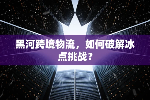 黑河跨境物流，如何破解冰点挑战？
