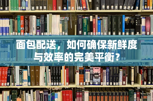 面包配送，如何确保新鲜度与效率的完美平衡？