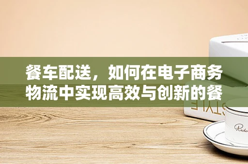餐车配送，如何在电子商务物流中实现高效与创新的餐车管理？