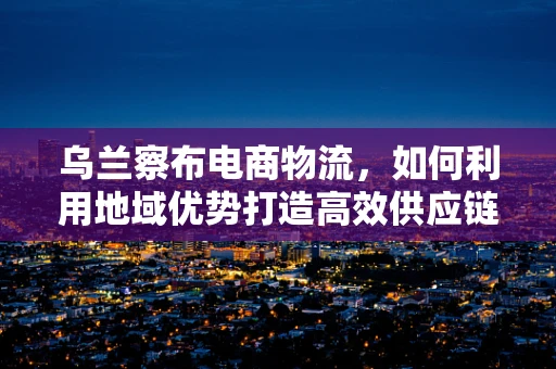 乌兰察布电商物流，如何利用地域优势打造高效供应链？