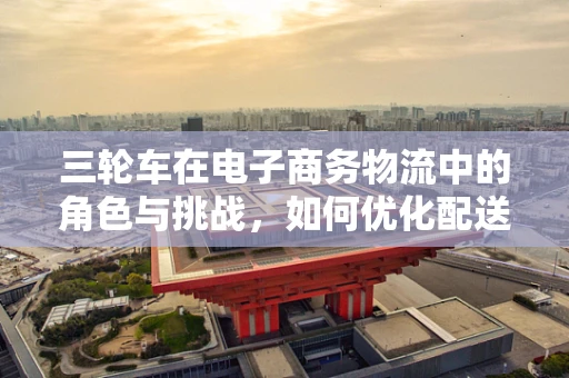 三轮车在电子商务物流中的角色与挑战，如何优化配送效率？