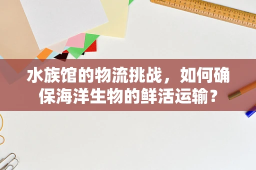 水族馆的物流挑战，如何确保海洋生物的鲜活运输？