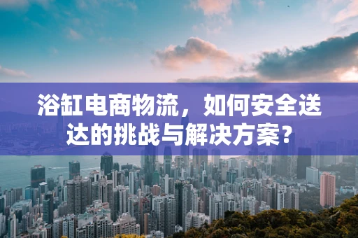 浴缸电商物流，如何安全送达的挑战与解决方案？