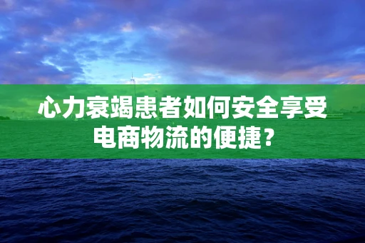 心力衰竭患者如何安全享受电商物流的便捷？