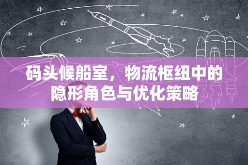 码头候船室，物流枢纽中的隐形角色与优化策略