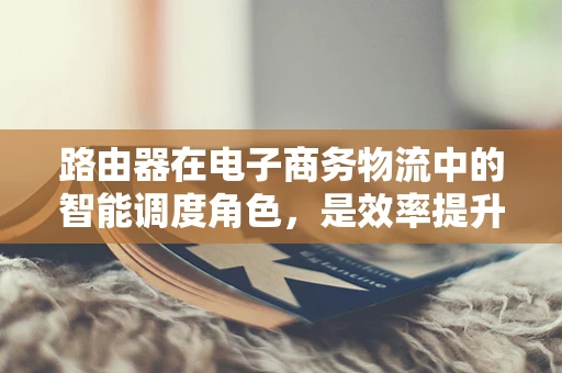 路由器在电子商务物流中的智能调度角色，是效率提升的加速器还是数据安全的守护者？