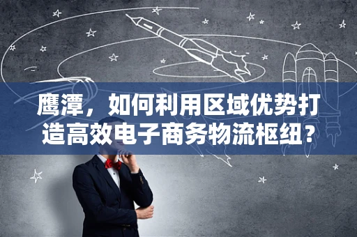 鹰潭，如何利用区域优势打造高效电子商务物流枢纽？