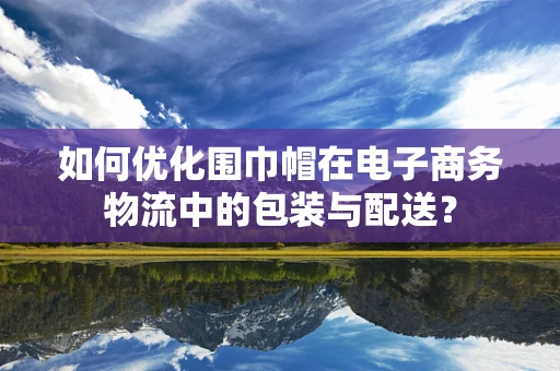 如何优化围巾帽在电子商务物流中的包装与配送？