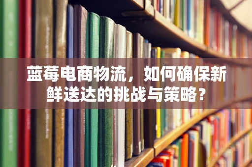 蓝莓电商物流，如何确保新鲜送达的挑战与策略？