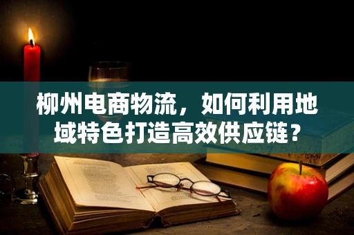 柳州电商物流，如何利用地域特色打造高效供应链？