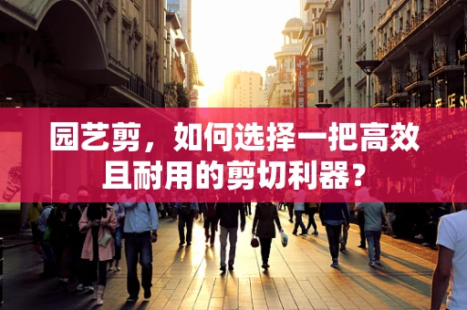 园艺剪，如何选择一把高效且耐用的剪切利器？