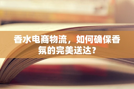 香水电商物流，如何确保香氛的完美送达？