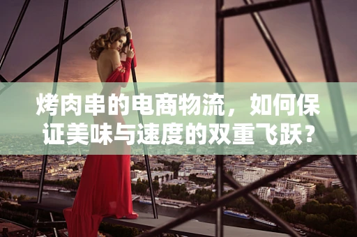 烤肉串的电商物流，如何保证美味与速度的双重飞跃？