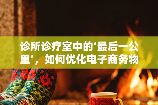 诊所诊疗室中的‘最后一公里’，如何优化电子商务物流的末端配送？