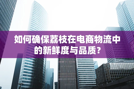 如何确保荔枝在电商物流中的新鲜度与品质？