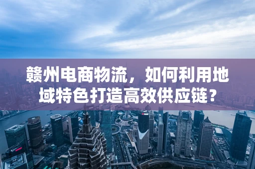 赣州电商物流，如何利用地域特色打造高效供应链？