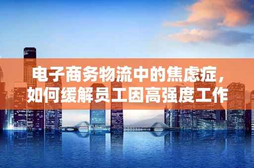 电子商务物流中的焦虑症，如何缓解员工因高强度工作带来的心理压力？