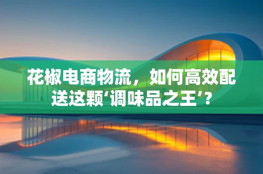 花椒电商物流，如何高效配送这颗‘调味品之王’？