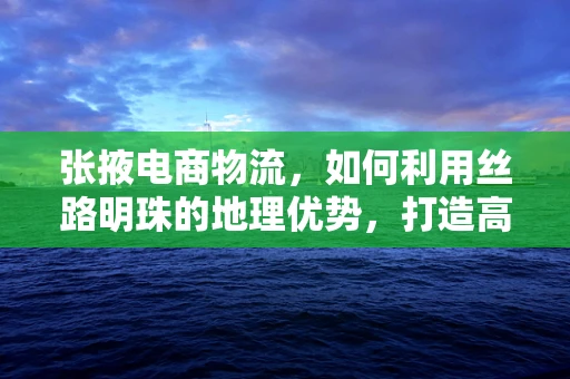 张掖电商物流，如何利用丝路明珠的地理优势，打造高效物流网络？