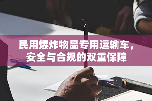 民用爆炸物品专用运输车，安全与合规的双重保障