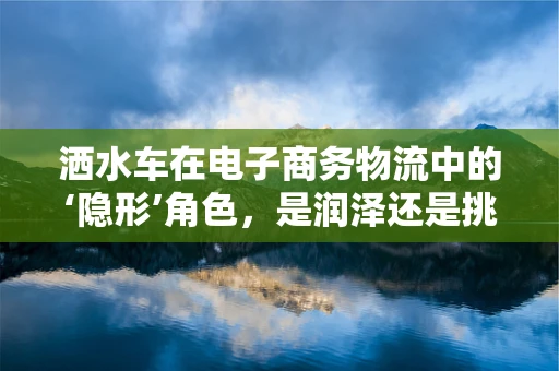 洒水车在电子商务物流中的‘隐形’角色，是润泽还是挑战？