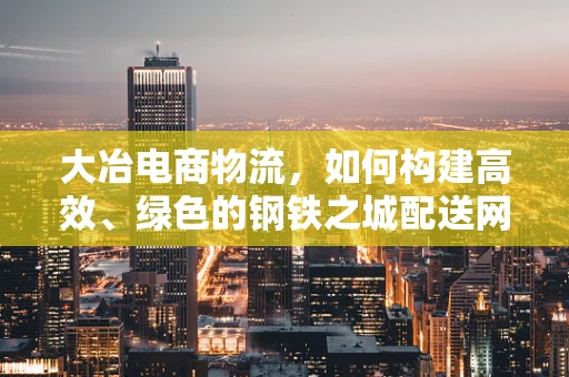 大冶电商物流，如何构建高效、绿色的钢铁之城配送网络？